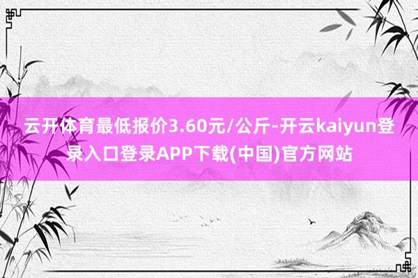 云开体育最低报价3.60元/公斤-开云kaiyun登录入口登录APP下载(中国)官方网站