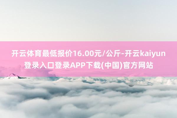 开云体育最低报价16.00元/公斤-开云kaiyun登录入口登录APP下载(中国)官方网站