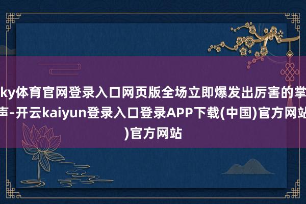 ky体育官网登录入口网页版全场立即爆发出厉害的掌声-开云kaiyun登录入口登录APP下载(中国)官方网站