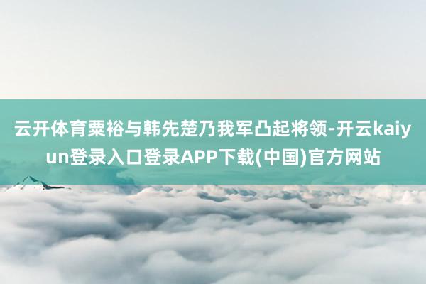 云开体育粟裕与韩先楚乃我军凸起将领-开云kaiyun登录入口登录APP下载(中国)官方网站