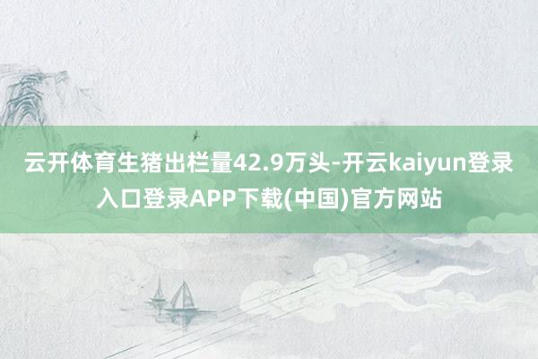 云开体育生猪出栏量42.9万头-开云kaiyun登录入口登录APP下载(中国)官方网站