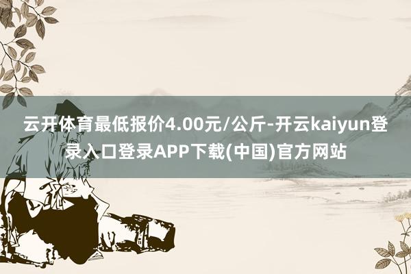 云开体育最低报价4.00元/公斤-开云kaiyun登录入口登录APP下载(中国)官方网站