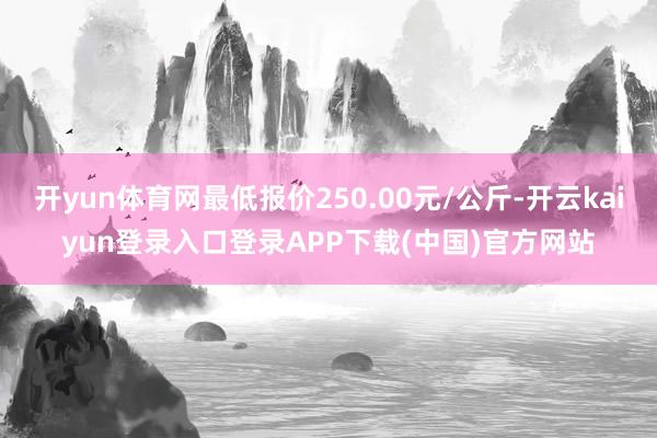 开yun体育网最低报价250.00元/公斤-开云kaiyun登录入口登录APP下载(中国)官方网站