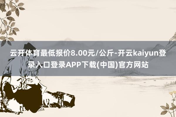 云开体育最低报价8.00元/公斤-开云kaiyun登录入口登录APP下载(中国)官方网站