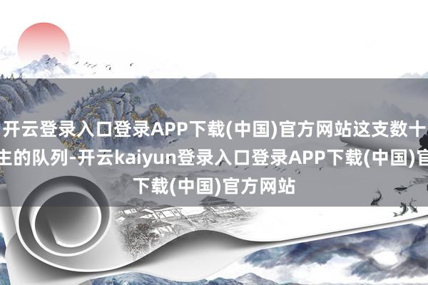开云登录入口登录APP下载(中国)官方网站这支数十万东谈主的队列-开云kaiyun登录入口登录APP下载(中国)官方网站