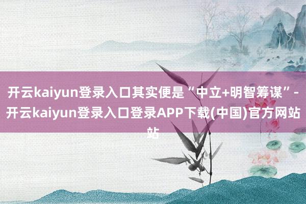 开云kaiyun登录入口其实便是“中立+明智筹谋”-开云kaiyun登录入口登录APP下载(中国)官方网站