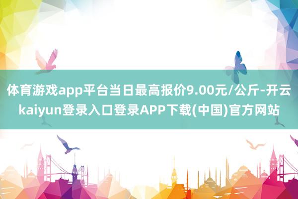 体育游戏app平台当日最高报价9.00元/公斤-开云kaiyun登录入口登录APP下载(中国)官方网站