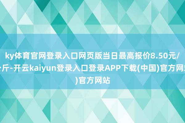 ky体育官网登录入口网页版当日最高报价8.50元/公斤-开云kaiyun登录入口登录APP下载(中国)官方网站