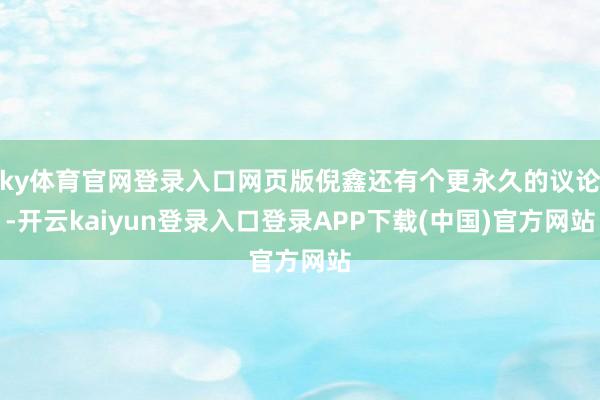 ky体育官网登录入口网页版倪鑫还有个更永久的议论-开云kaiyun登录入口登录APP下载(中国)官方网站