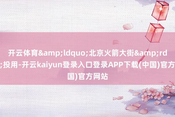 开云体育&ldquo;北京火箭大街&rdquo;投用-开云kaiyun登录入口登录APP下载(中国)官方网站