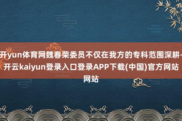 开yun体育网魏春荣委员不仅在我方的专科范围深耕-开云kaiyun登录入口登录APP下载(中国)官方网站