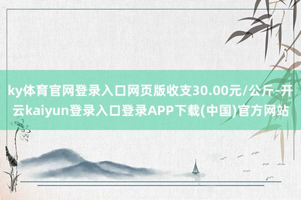 ky体育官网登录入口网页版收支30.00元/公斤-开云kaiyun登录入口登录APP下载(中国)官方网站
