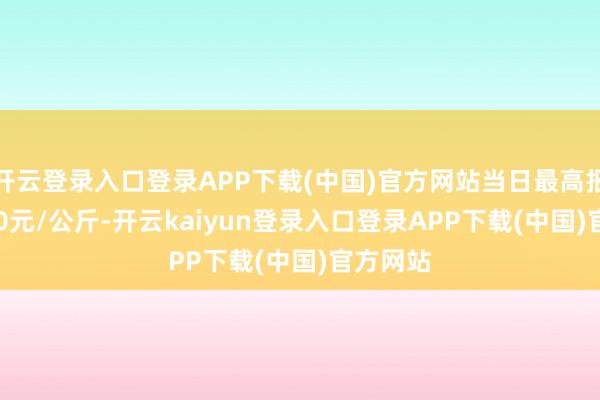 开云登录入口登录APP下载(中国)官方网站当日最高报价21.00元/公斤-开云kaiyun登录入口登录APP下载(中国)官方网站