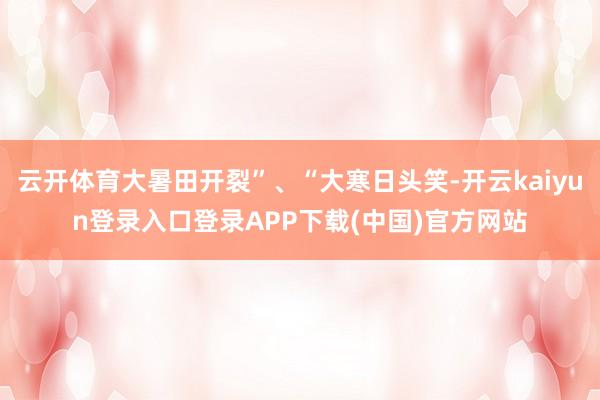 云开体育大暑田开裂”、“大寒日头笑-开云kaiyun登录入口登录APP下载(中国)官方网站