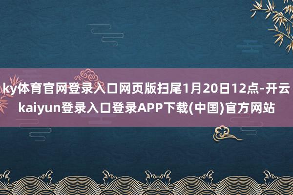 ky体育官网登录入口网页版扫尾1月20日12点-开云kaiyun登录入口登录APP下载(中国)官方网站
