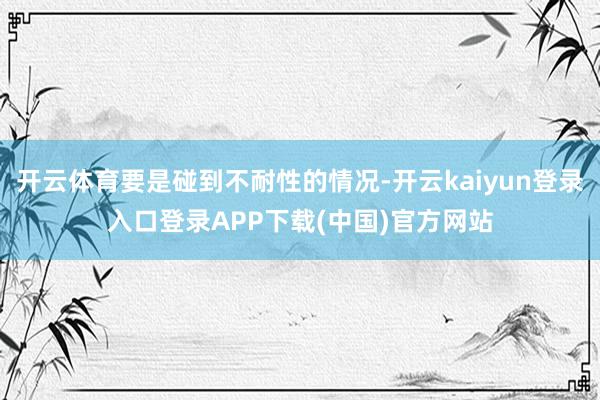 开云体育要是碰到不耐性的情况-开云kaiyun登录入口登录APP下载(中国)官方网站