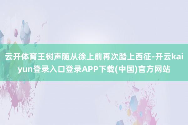 云开体育王树声随从徐上前再次踏上西征-开云kaiyun登录入口登录APP下载(中国)官方网站