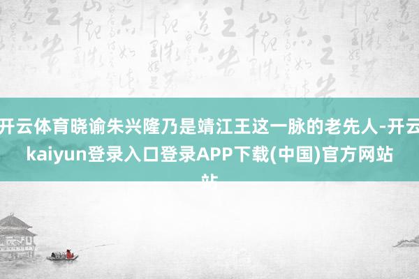 开云体育晓谕朱兴隆乃是靖江王这一脉的老先人-开云kaiyun登录入口登录APP下载(中国)官方网站