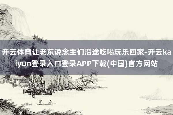 开云体育让老东说念主们沿途吃喝玩乐回家-开云kaiyun登录入口登录APP下载(中国)官方网站