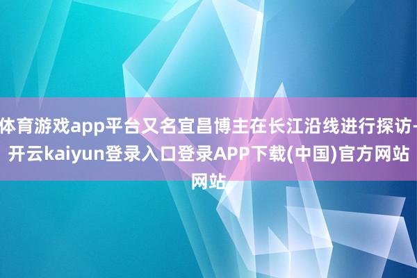 体育游戏app平台又名宜昌博主在长江沿线进行探访-开云kaiyun登录入口登录APP下载(中国)官方网站