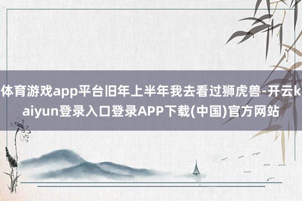 体育游戏app平台旧年上半年我去看过狮虎兽-开云kaiyun登录入口登录APP下载(中国)官方网站