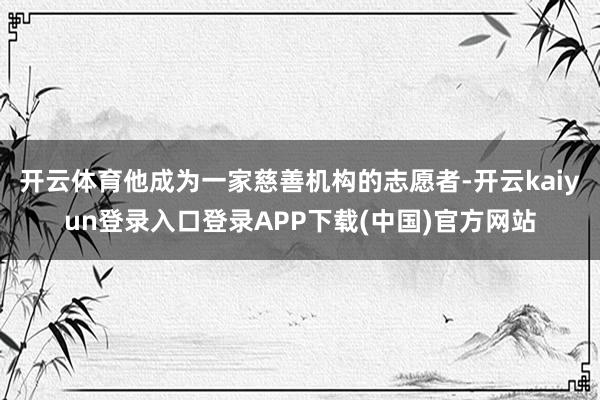开云体育他成为一家慈善机构的志愿者-开云kaiyun登录入口登录APP下载(中国)官方网站