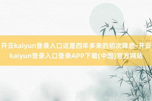 开云kaiyun登录入口这是四年多来的初次降息-开云kaiyun登录入口登录APP下载(中国)官方网站