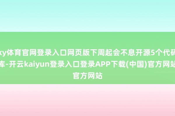 ky体育官网登录入口网页版下周起会不息开源5个代码库-开云kaiyun登录入口登录APP下载(中国)官方网站