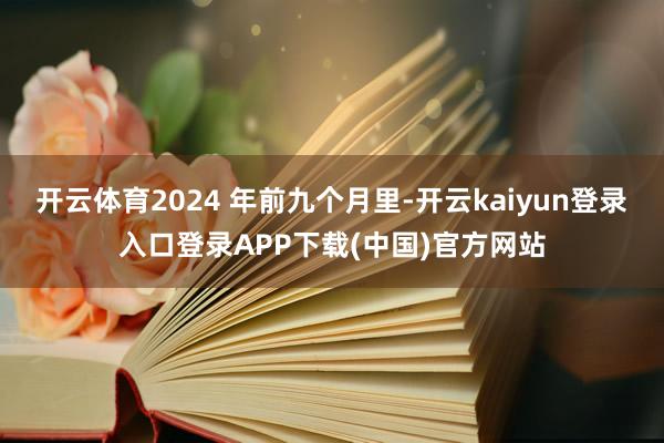 开云体育2024 年前九个月里-开云kaiyun登录入口登录APP下载(中国)官方网站