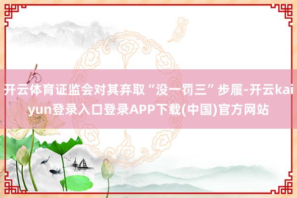 开云体育证监会对其弃取“没一罚三”步履-开云kaiyun登录入口登录APP下载(中国)官方网站