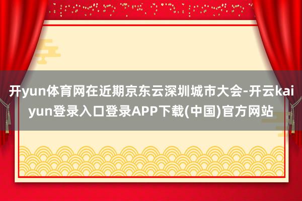 开yun体育网在近期京东云深圳城市大会-开云kaiyun登录入口登录APP下载(中国)官方网站
