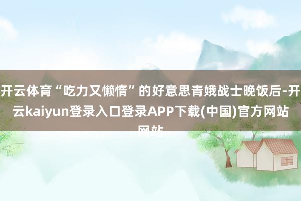 开云体育“吃力又懒惰”的好意思青娥战士晚饭后-开云kaiyun登录入口登录APP下载(中国)官方网站