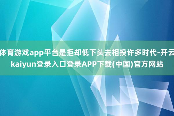 体育游戏app平台是拒却低下头去相投许多时代-开云kaiyun登录入口登录APP下载(中国)官方网站