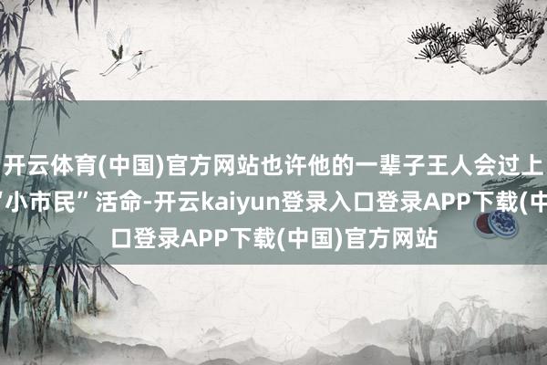 开云体育(中国)官方网站也许他的一辈子王人会过上饱暖过剩的“小市民”活命-开云kaiyun登录入口登录APP下载(中国)官方网站