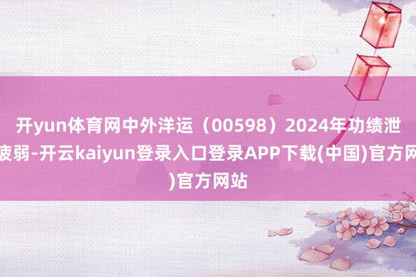 开yun体育网中外洋运（00598）2024年功绩泄漏疲弱-开云kaiyun登录入口登录APP下载(中国)官方网站