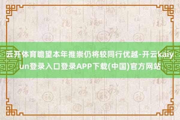 云开体育瞻望本年推崇仍将较同行优越-开云kaiyun登录入口登录APP下载(中国)官方网站