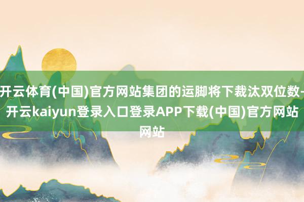 开云体育(中国)官方网站集团的运脚将下裁汰双位数-开云kaiyun登录入口登录APP下载(中国)官方网站