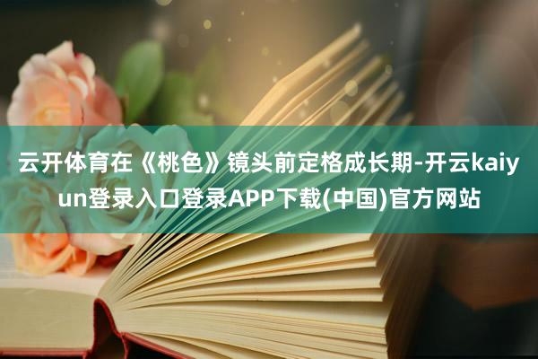 云开体育在《桃色》镜头前定格成长期-开云kaiyun登录入口登录APP下载(中国)官方网站
