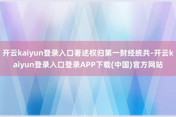 开云kaiyun登录入口著述权归第一财经统共-开云kaiyun登录入口登录APP下载(中国)官方网站