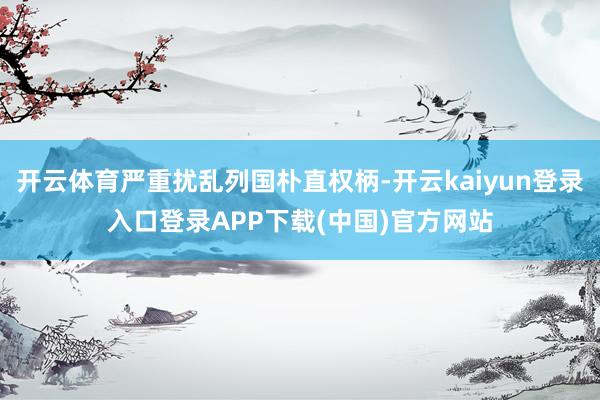 开云体育严重扰乱列国朴直权柄-开云kaiyun登录入口登录APP下载(中国)官方网站