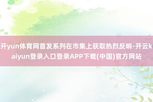 开yun体育网首发系列在市集上获取热烈反响-开云kaiyun登录入口登录APP下载(中国)官方网站