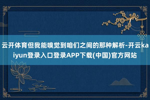 云开体育但我能嗅觉到咱们之间的那种解析-开云kaiyun登录入口登录APP下载(中国)官方网站