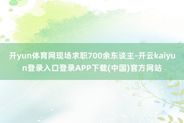 开yun体育网现场求职700余东谈主-开云kaiyun登录入口登录APP下载(中国)官方网站