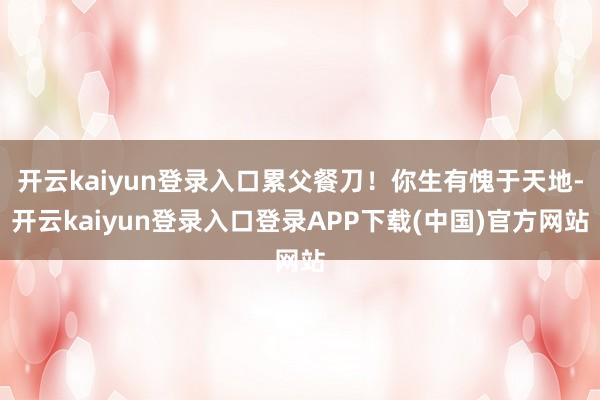 开云kaiyun登录入口累父餐刀！你生有愧于天地-开云kaiyun登录入口登录APP下载(中国)官方网站