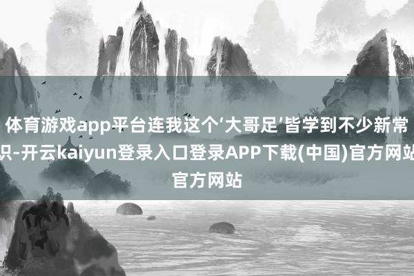 体育游戏app平台连我这个‘大哥足’皆学到不少新常识-开云kaiyun登录入口登录APP下载(中国)官方网站