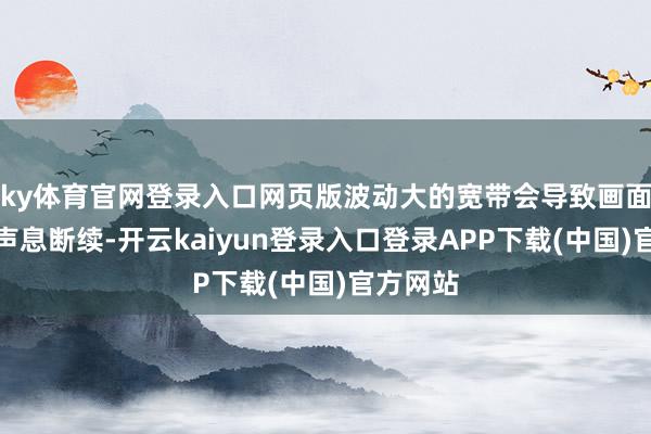 ky体育官网登录入口网页版波动大的宽带会导致画面依稀、声息断续-开云kaiyun登录入口登录APP下载(中国)官方网站
