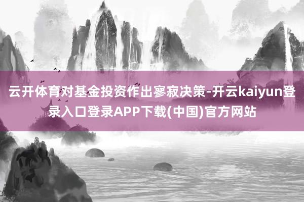 云开体育对基金投资作出寥寂决策-开云kaiyun登录入口登录APP下载(中国)官方网站