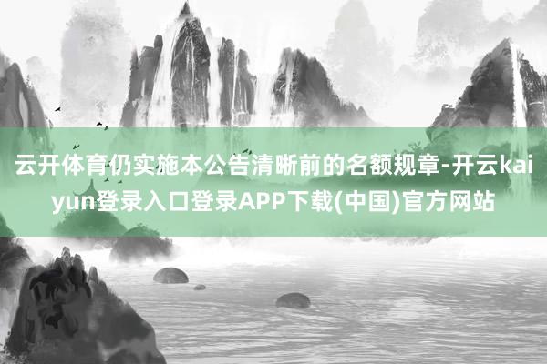 云开体育仍实施本公告清晰前的名额规章-开云kaiyun登录入口登录APP下载(中国)官方网站