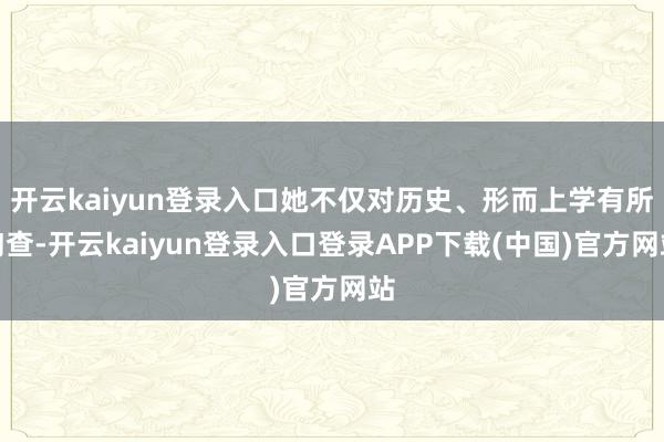 开云kaiyun登录入口她不仅对历史、形而上学有所询查-开云kaiyun登录入口登录APP下载(中国)官方网站