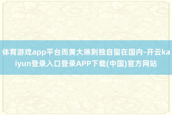 体育游戏app平台而黄大琳则独自留在国内-开云kaiyun登录入口登录APP下载(中国)官方网站